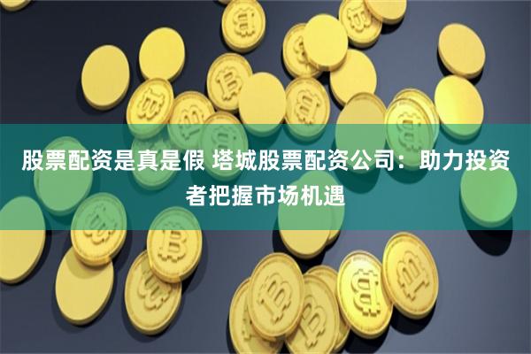 股票配资是真是假 塔城股票配资公司：助力投资者把握市场机遇