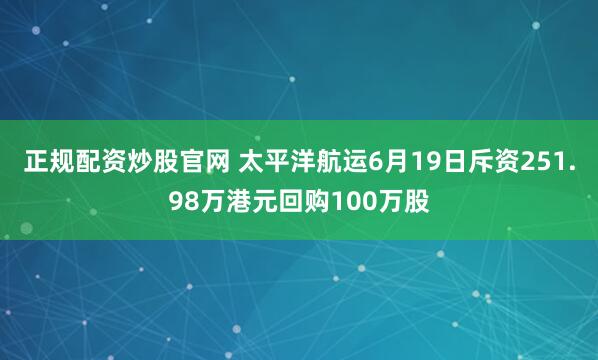 正规配资炒股官网 太平洋航运6月19日斥资251.98万港元回购100万股