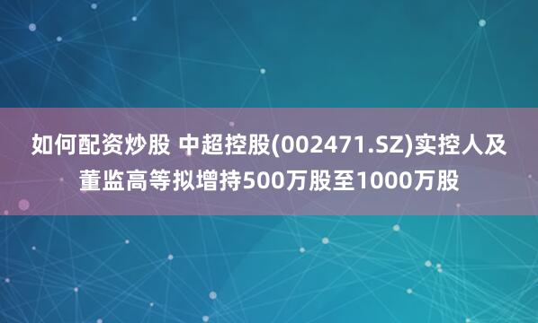 如何配资炒股 中超控股(002471.SZ)实控人及董监高等拟增持500万股至1000万股