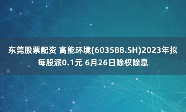 东莞股票配资 高能环境(603588.SH)2023年拟每股派0.1元 6月26日除权除息