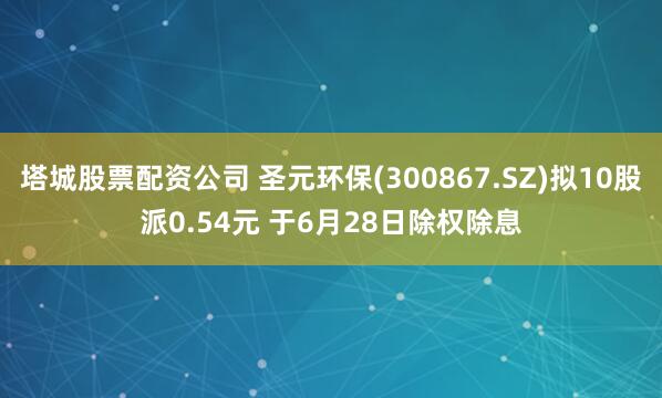 塔城股票配资公司 圣元环保(300867.SZ)拟10股派0.54元 于6月28日除权除息