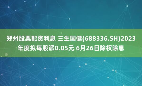 郑州股票配资利息 三生国健(688336.SH)2023年度拟每股派0.05元 6月26日除权除息