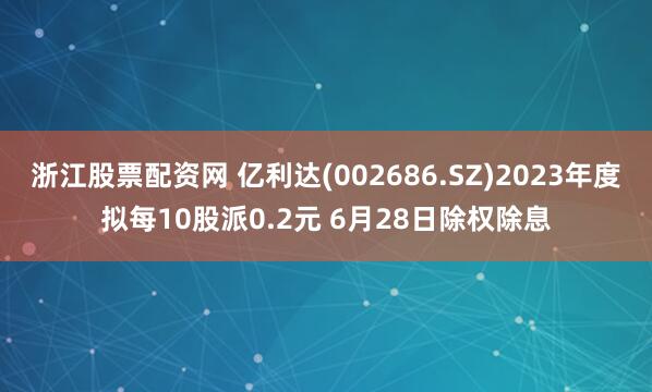 浙江股票配资网 亿利达(002686.SZ)2023年度拟每10股派0.2元 6月28日除权除息