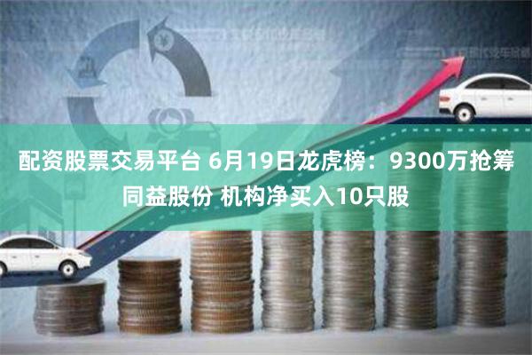 配资股票交易平台 6月19日龙虎榜：9300万抢筹同益股份 机构净买入10只股