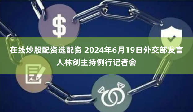 在线炒股配资选配资 2024年6月19日外交部发言人林剑主持例行记者会