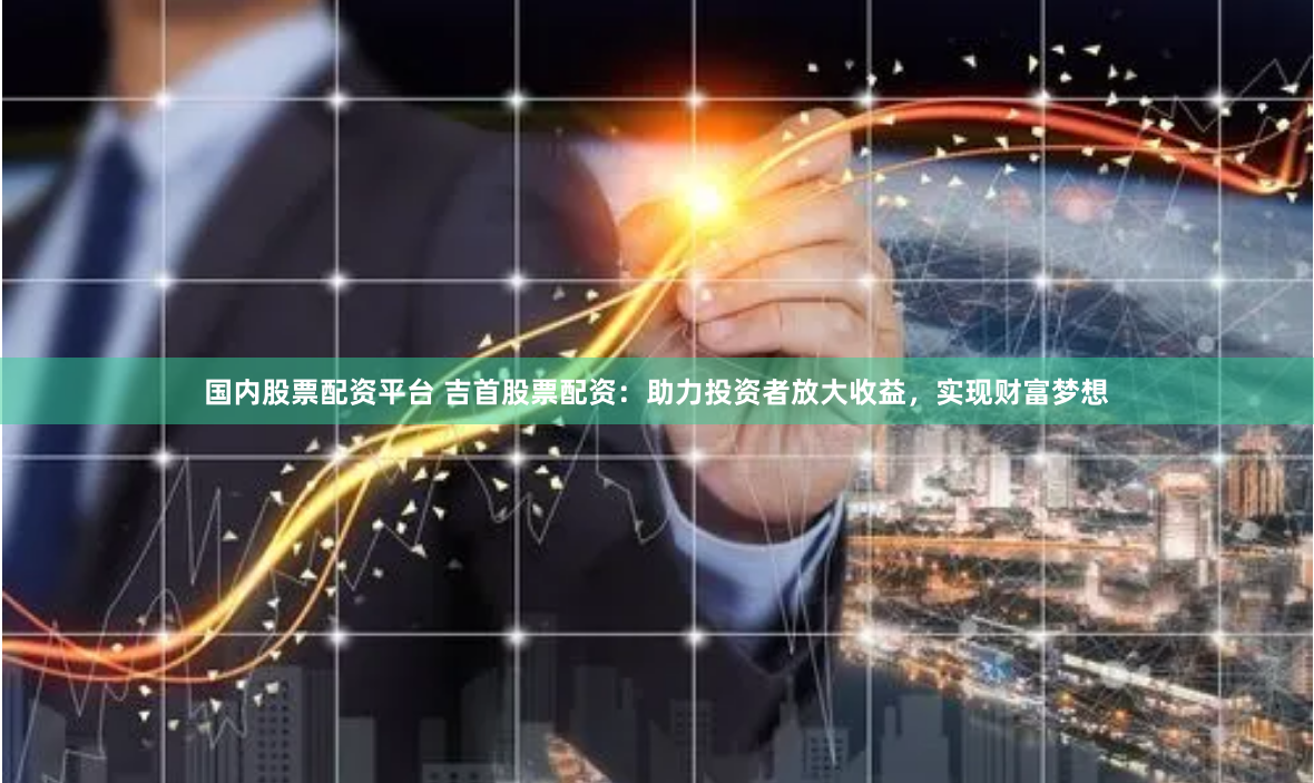国内股票配资平台 吉首股票配资：助力投资者放大收益，实现财富梦想
