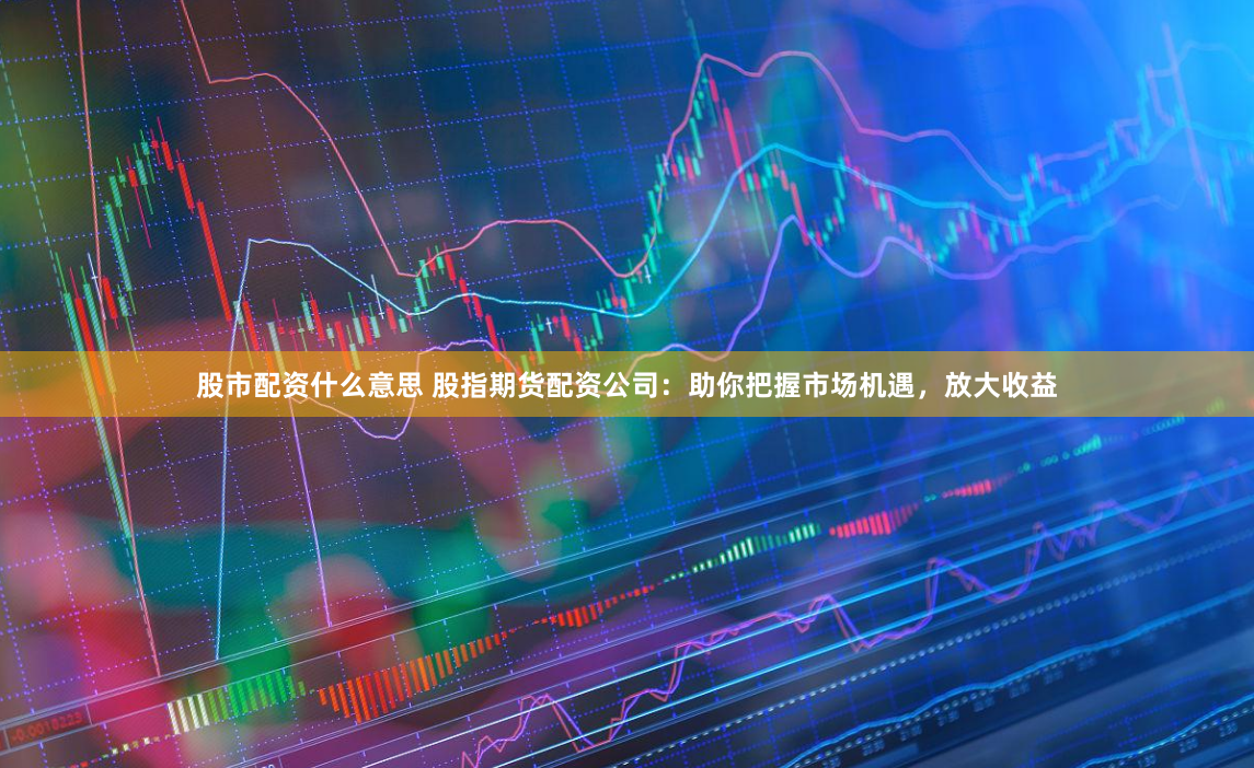 股市配资什么意思 股指期货配资公司：助你把握市场机遇，放大收益