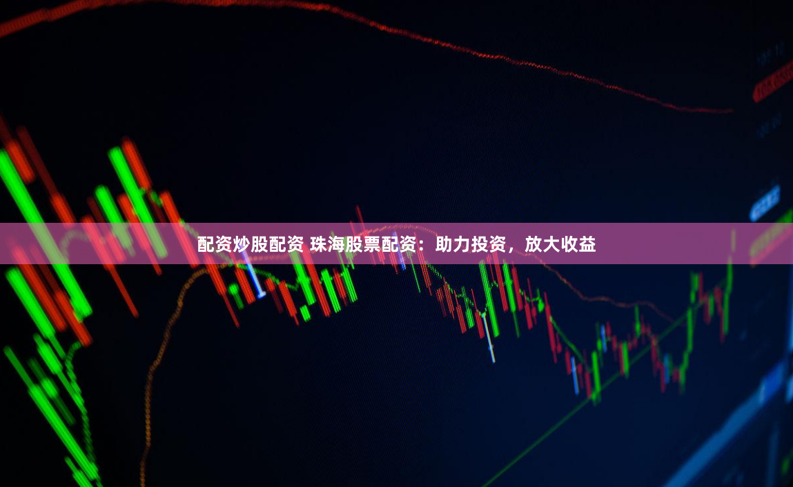 配资炒股配资 珠海股票配资：助力投资，放大收益