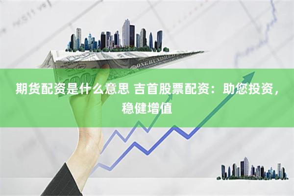 期货配资是什么意思 吉首股票配资：助您投资，稳健增值