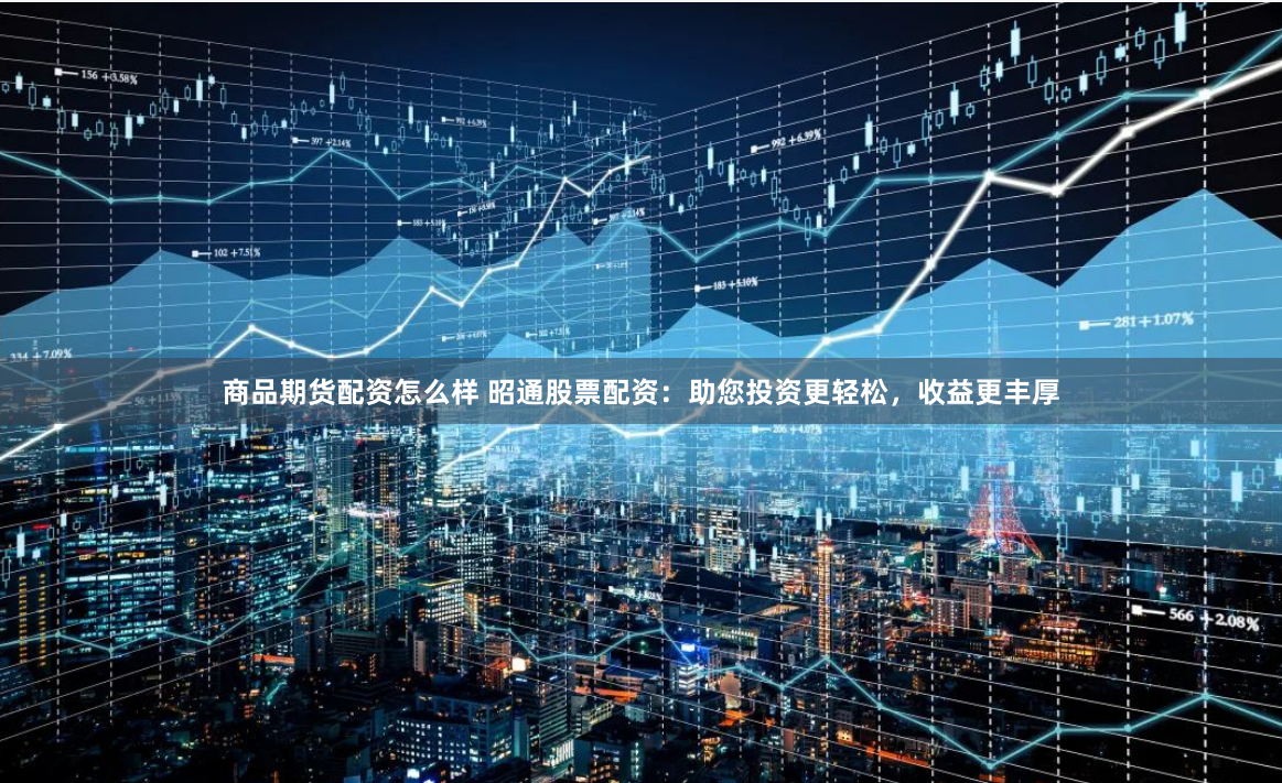 商品期货配资怎么样 昭通股票配资：助您投资更轻松，收益更丰厚