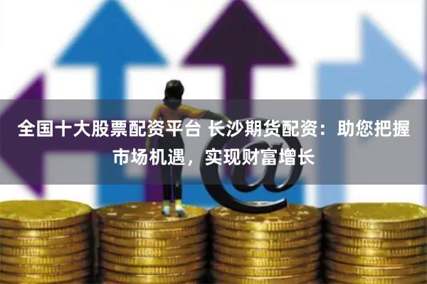 全国十大股票配资平台 长沙期货配资：助您把握市场机遇，实现财富增长