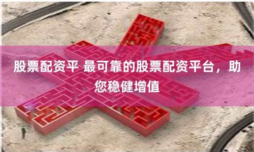 股票配资平 最可靠的股票配资平台，助您稳健增值