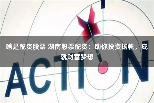 啥是配资股票 湖南股票配资：助你投资扬帆，成就财富梦想