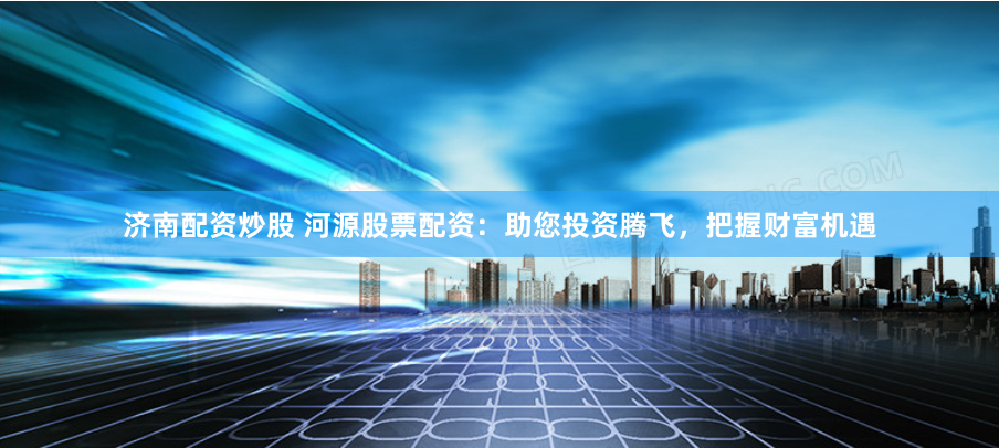 济南配资炒股 河源股票配资：助您投资腾飞，把握财富机遇