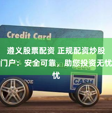 遵义股票配资 正规配资炒股门户：安全可靠，助您投资无忧