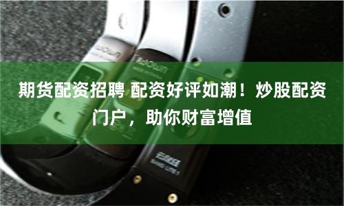 期货配资招聘 配资好评如潮！炒股配资门户，助你财富增值