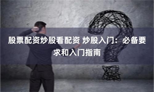 股票配资炒股看配资 炒股入门：必备要求和入门指南