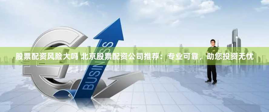 股票配资风险大吗 北京股票配资公司推荐：专业可靠，助您投资无忧