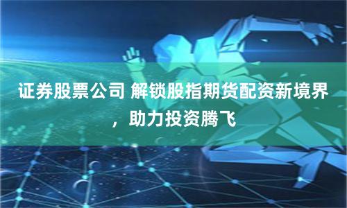 证券股票公司 解锁股指期货配资新境界,助力投资腾飞