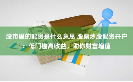 股市里的配资是什么意思 股票炒股配资开户:低门槛高收益,助你财富增值