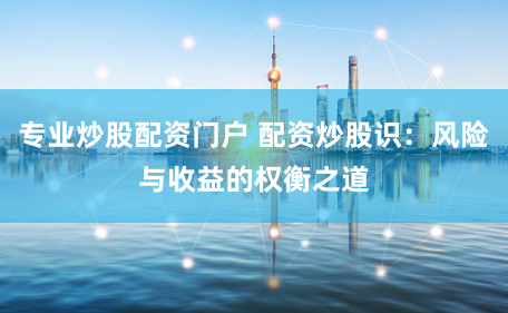 专业炒股配资门户 配资炒股识:风险与收益的权衡之道