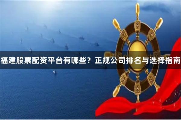 福建股票配资平台有哪些?正规公司排名与选择指南