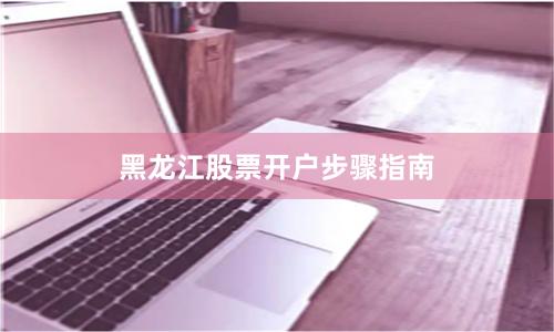 黑龙江股票开户步骤指南